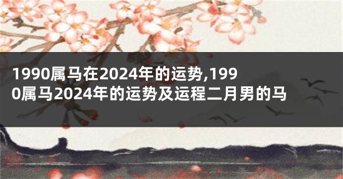 1990属马在2024年的运势,1990属马2024年的运势及运程二月男的马