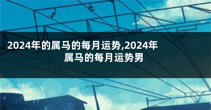 2024年的属马的每月运势,2024年属马的每月运势男