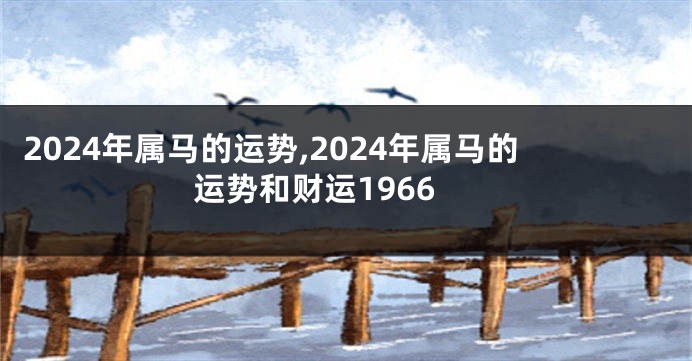 2024年属马的运势,2024年属马的运势和财运1966