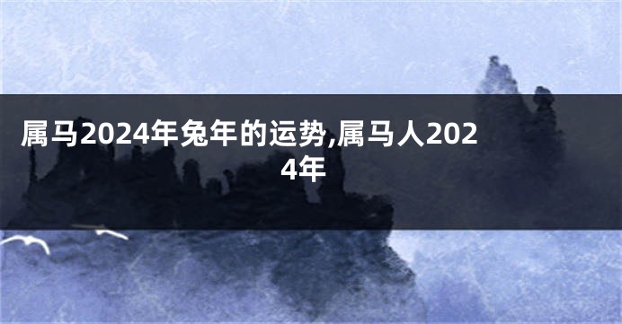 属马2024年兔年的运势,属马人2024年