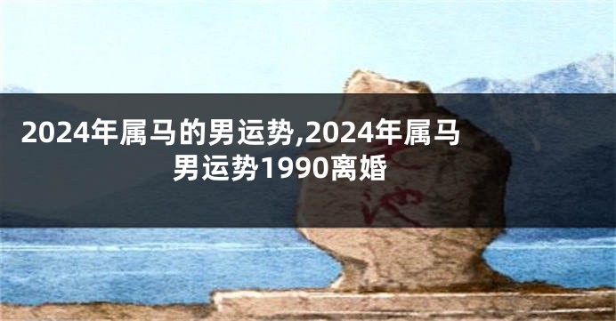 2024年属马的男运势,2024年属马男运势1990离婚