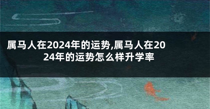 属马人在2024年的运势,属马人在2024年的运势怎么样升学率