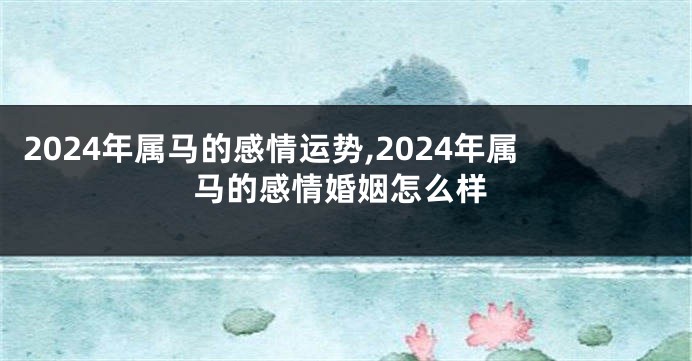 2024年属马的感情运势,2024年属马的感情婚姻怎么样
