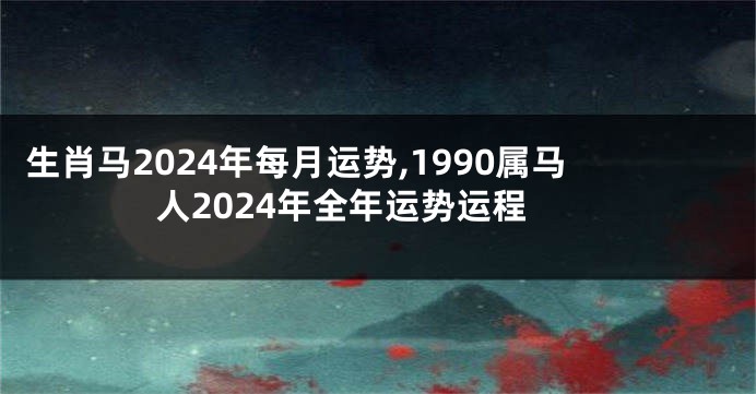生肖马2024年每月运势,1990属马人2024年全年运势运程