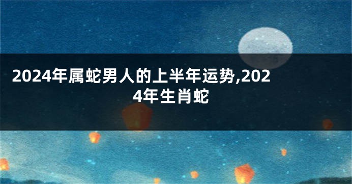 2024年属蛇男人的上半年运势,2024年生肖蛇