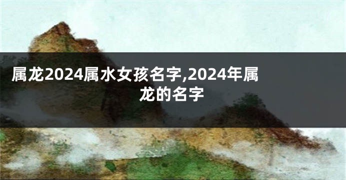 属龙2024属水女孩名字,2024年属龙的名字