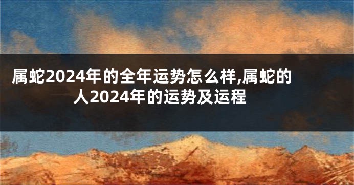 属蛇2024年的全年运势怎么样,属蛇的人2024年的运势及运程