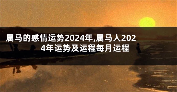 属马的感情运势2024年,属马人2024年运势及运程每月运程