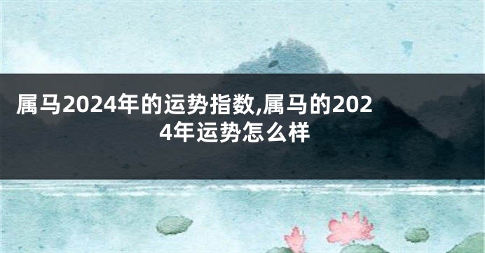 属马2024年的运势指数,属马的2024年运势怎么样