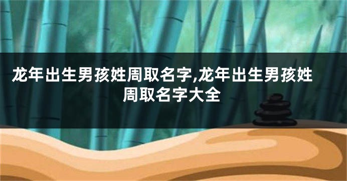 龙年出生男孩姓周取名字,龙年出生男孩姓周取名字大全