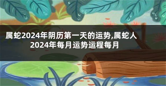 属蛇2024年阴历第一天的运势,属蛇人2024年每月运势运程每月