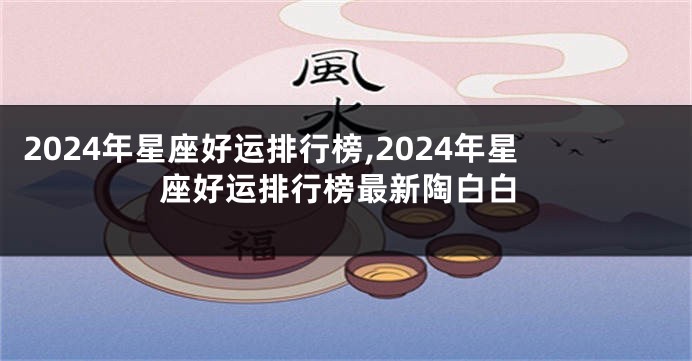 2024年星座好运排行榜,2024年星座好运排行榜最新陶白白