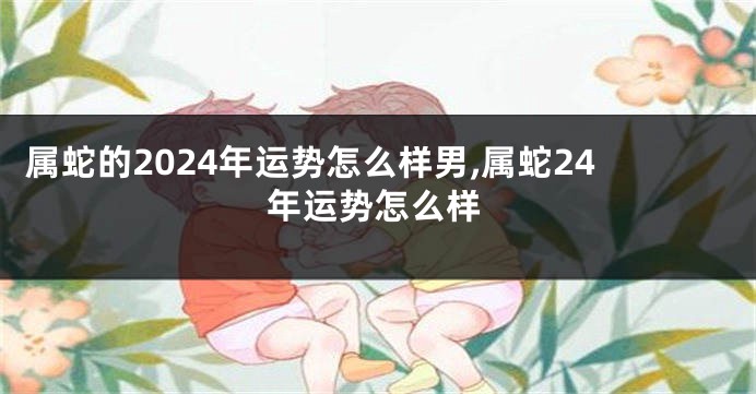 属蛇的2024年运势怎么样男,属蛇24年运势怎么样