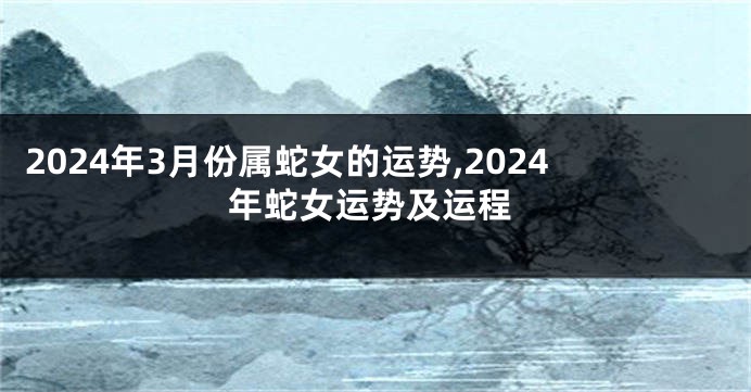 2024年3月份属蛇女的运势,2024年蛇女运势及运程