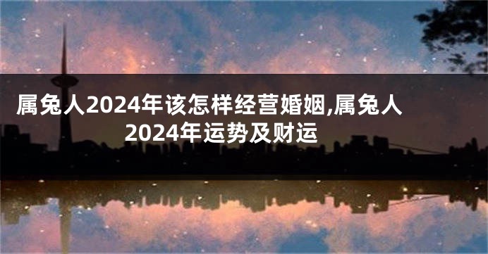 属兔人2024年该怎样经营婚姻,属兔人2024年运势及财运