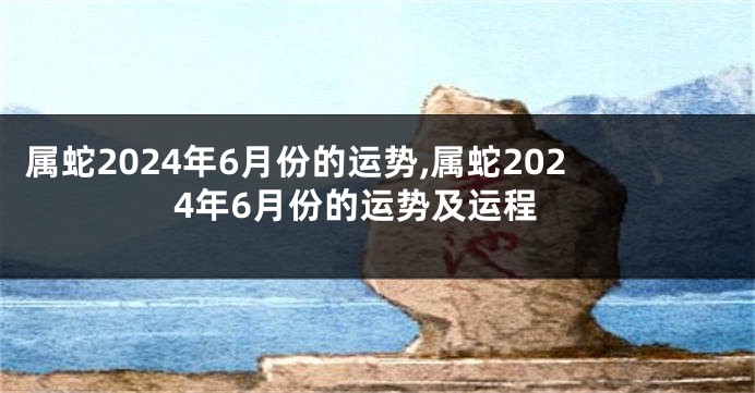 属蛇2024年6月份的运势,属蛇2024年6月份的运势及运程
