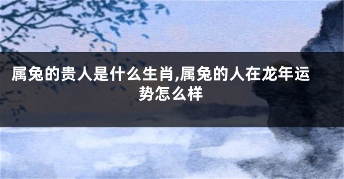 属兔的贵人是什么生肖,属兔的人在龙年运势怎么样
