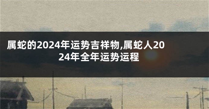 属蛇的2024年运势吉祥物,属蛇人2024年全年运势运程