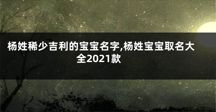 杨姓稀少吉利的宝宝名字,杨姓宝宝取名大全2021款