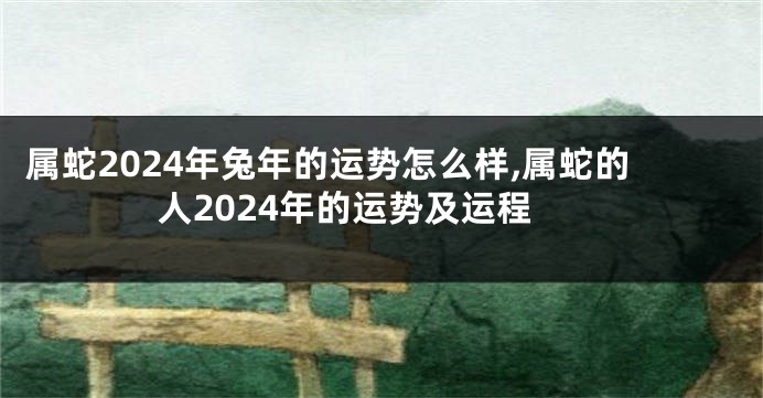 属蛇2024年兔年的运势怎么样,属蛇的人2024年的运势及运程