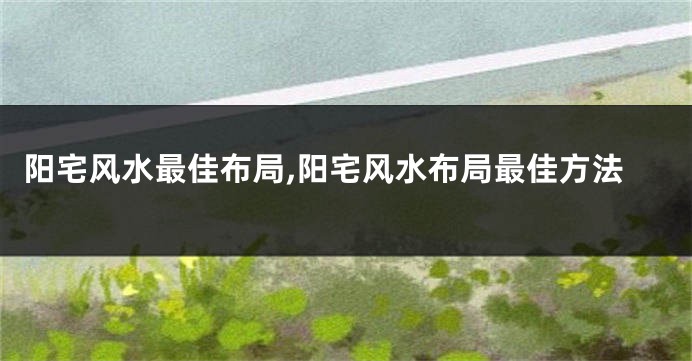 阳宅风水最佳布局,阳宅风水布局最佳方法