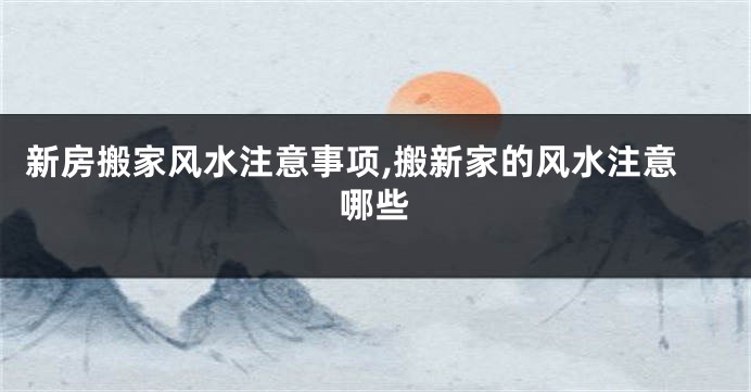 新房搬家风水注意事项,搬新家的风水注意哪些