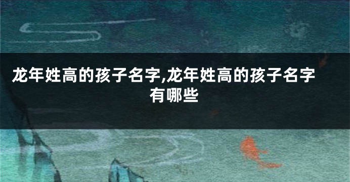 龙年姓高的孩子名字,龙年姓高的孩子名字有哪些