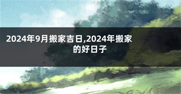 2024年9月搬家吉日,2024年搬家的好日子