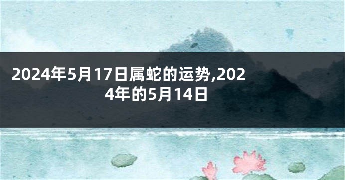 2024年5月17日属蛇的运势,2024年的5月14日