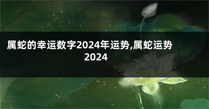 属蛇的幸运数字2024年运势,属蛇运势2024
