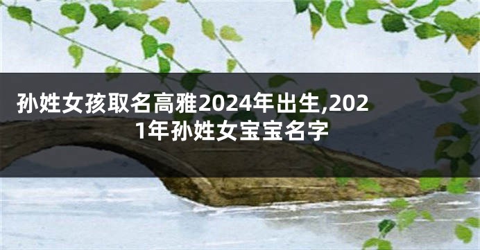 孙姓女孩取名高雅2024年出生,2021年孙姓女宝宝名字
