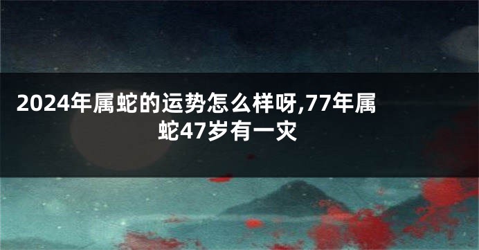 2024年属蛇的运势怎么样呀,77年属蛇47岁有一灾