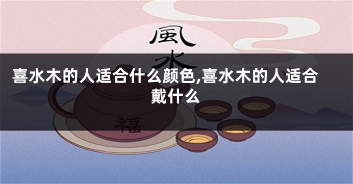 喜水木的人适合什么颜色,喜水木的人适合戴什么