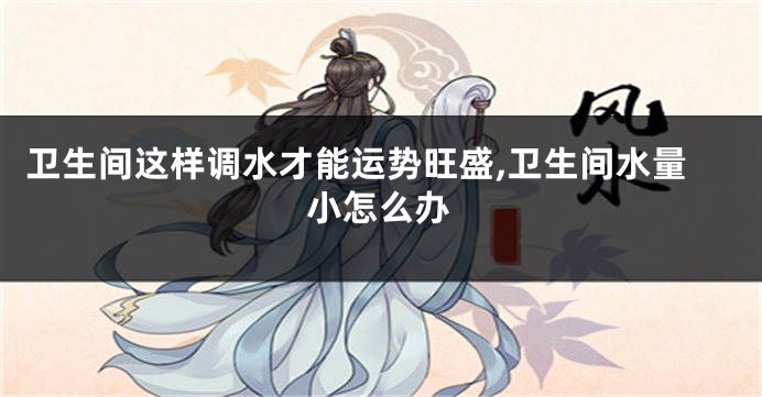 卫生间这样调水才能运势旺盛,卫生间水量小怎么办