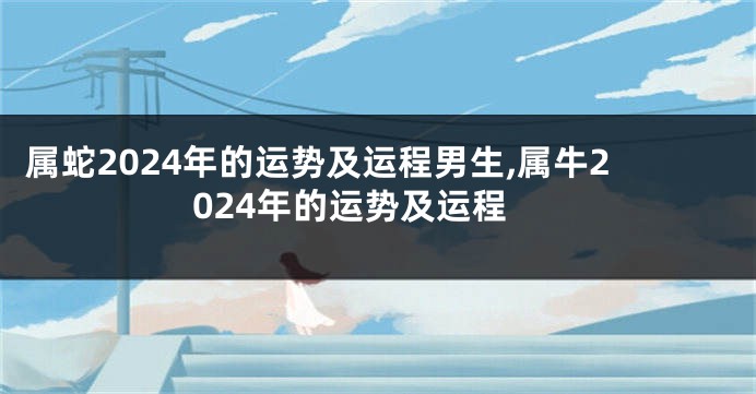 属蛇2024年的运势及运程男生,属牛2024年的运势及运程