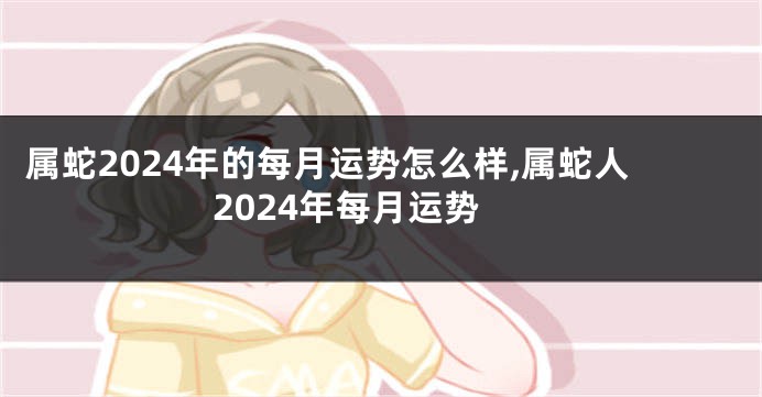 属蛇2024年的每月运势怎么样,属蛇人2024年每月运势