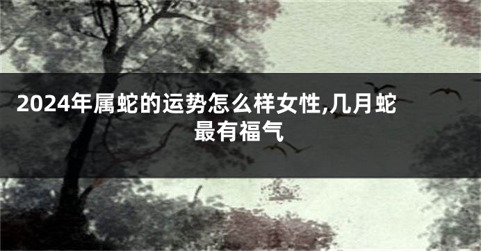 2024年属蛇的运势怎么样女性,几月蛇最有福气