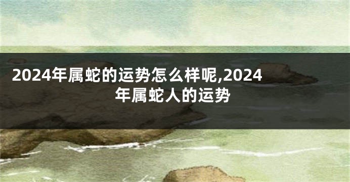 2024年属蛇的运势怎么样呢,2024年属蛇人的运势