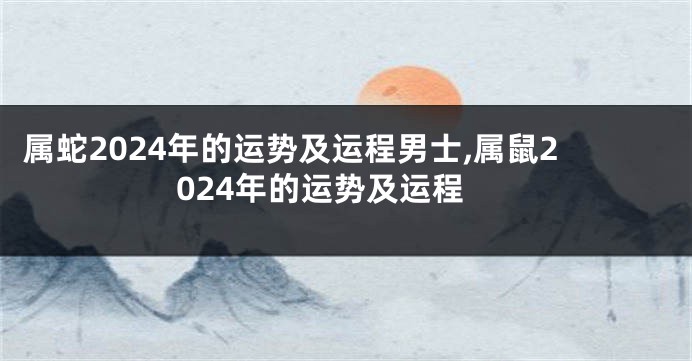 属蛇2024年的运势及运程男士,属鼠2024年的运势及运程