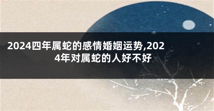 2024四年属蛇的感情婚姻运势,2024年对属蛇的人好不好
