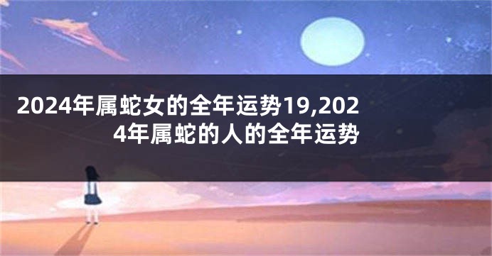 2024年属蛇女的全年运势19,2024年属蛇的人的全年运势