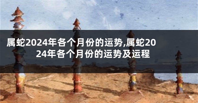 属蛇2024年各个月份的运势,属蛇2024年各个月份的运势及运程