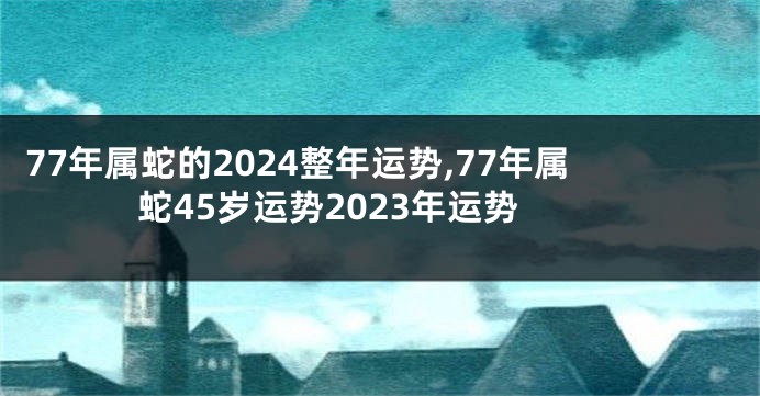 77年属蛇的2024整年运势,77年属蛇45岁运势2023年运势