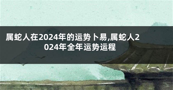 属蛇人在2024年的运势卜易,属蛇人2024年全年运势运程