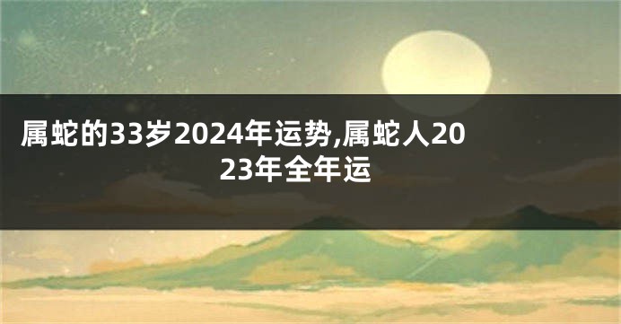 属蛇的33岁2024年运势,属蛇人2023年全年运