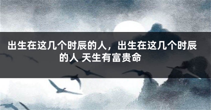 出生在这几个时辰的人，出生在这几个时辰的人 天生有富贵命