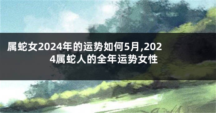 属蛇女2024年的运势如何5月,2024属蛇人的全年运势女性
