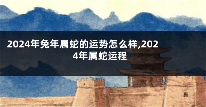 2024年兔年属蛇的运势怎么样,2024年属蛇运程