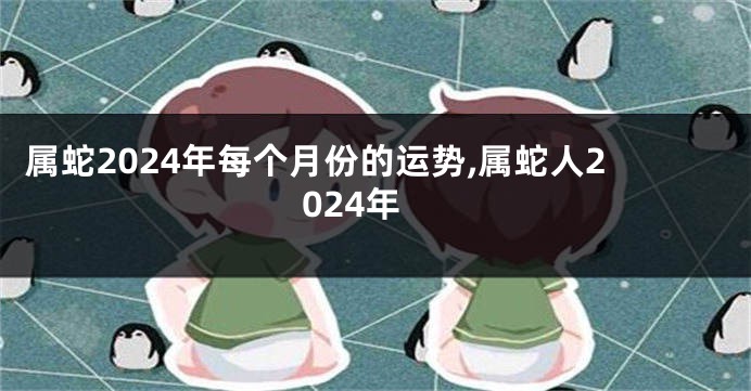 属蛇2024年每个月份的运势,属蛇人2024年