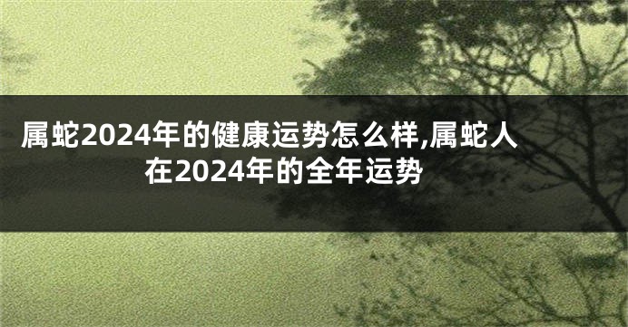 属蛇2024年的健康运势怎么样,属蛇人在2024年的全年运势